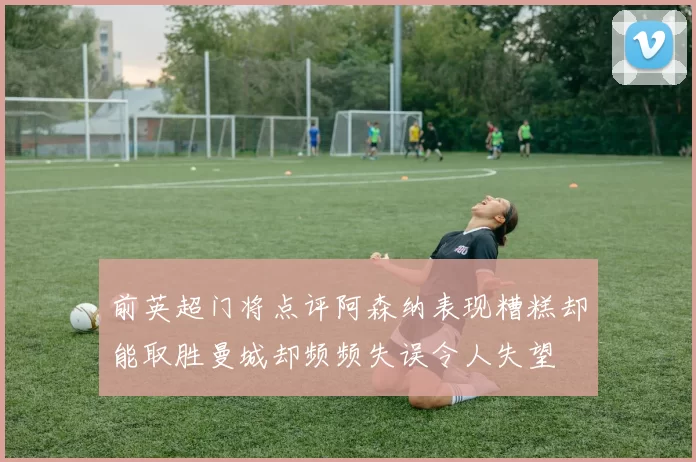 前英超门将点评阿森纳表现糟糕却能取胜曼城却频频失误令人失望