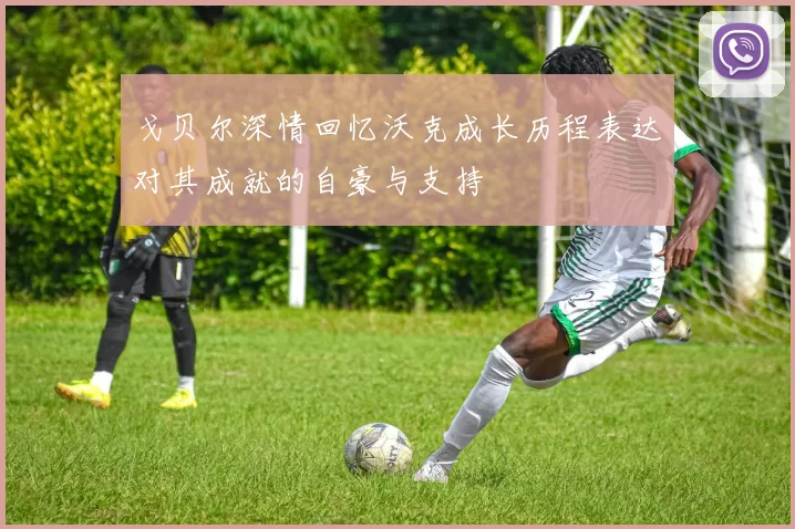 戈贝尔深情回忆沃克成长历程表达对其成就的自豪与支持