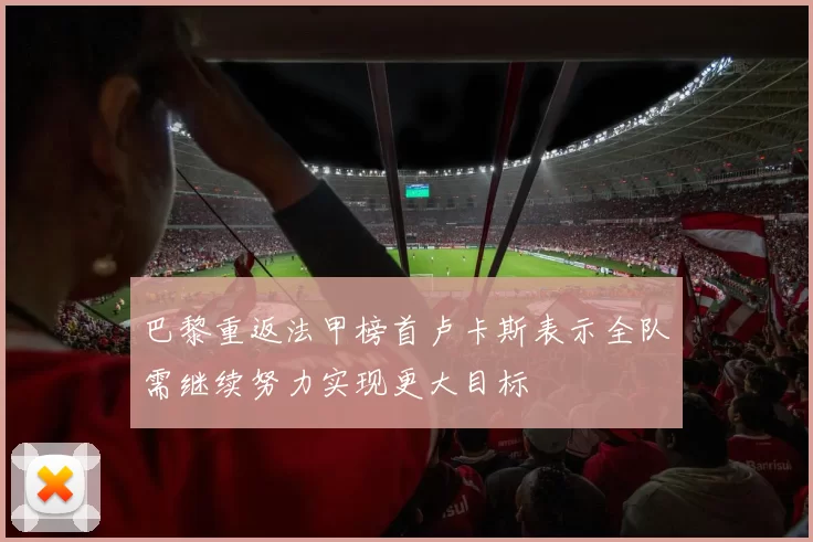巴黎重返法甲榜首卢卡斯表示全队需继续努力实现更大目标