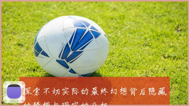 探索不切实际的最终幻想背后隐藏的梦想与现实的交织