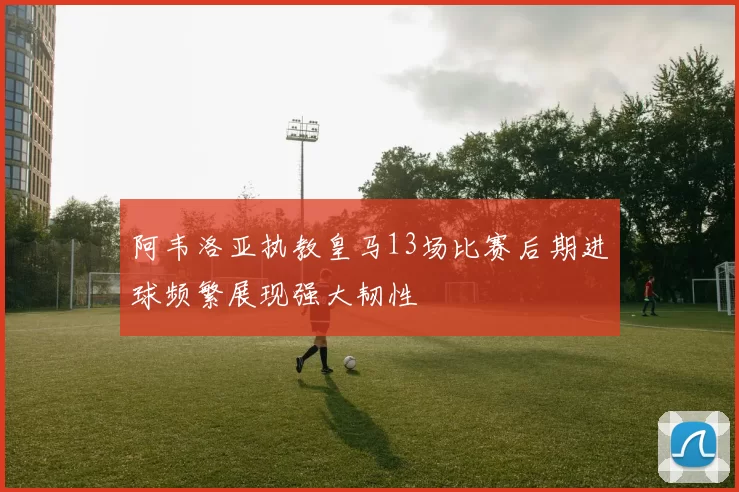 阿韦洛亚执教皇马13场比赛后期进球频繁展现强大韧性