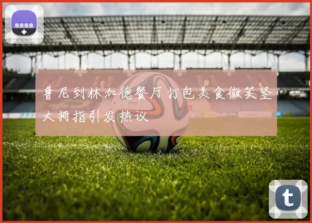 鲁尼到林加德餐厅打包美食微笑竖大拇指引发热议