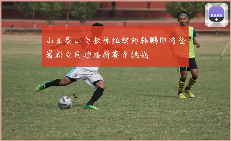 山东泰山与教练组续约韩鹏即将签署新合同迎接新赛季挑战
