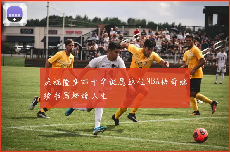 庆祝隆多四十华诞愿这位NBA传奇继续书写辉煌人生