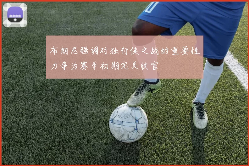 布朗尼强调对独行侠之战的重要性力争为赛季初期完美收官