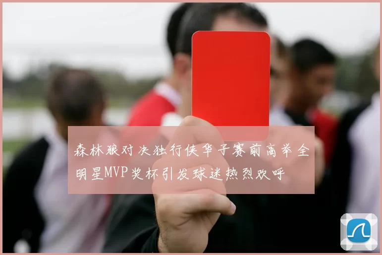 森林狼对决独行侠华子赛前高举全明星MVP奖杯引发球迷热烈欢呼