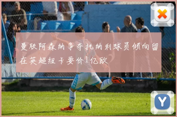 曼联阿森纳争夺托纳利球员倾向留在英超纽卡要价1亿欧