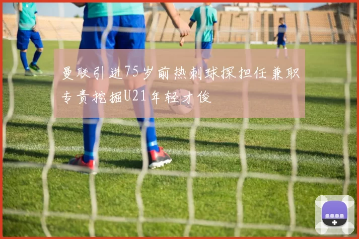 曼联引进75岁前热刺球探担任兼职专责挖掘U21年轻才俊