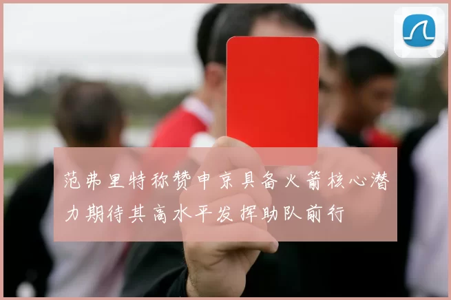 范弗里特称赞申京具备火箭核心潜力期待其高水平发挥助队前行