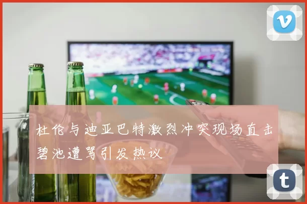 杜伦与迪亚巴特激烈冲突现场直击碧池遭骂引发热议