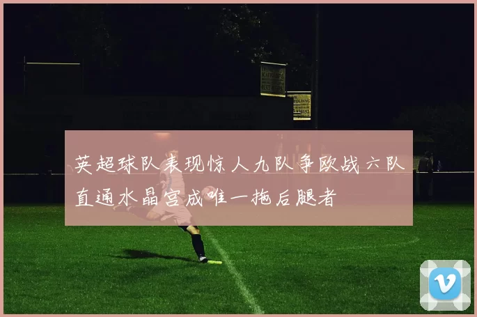 英超球队表现惊人九队争欧战六队直通水晶宫成唯一拖后腿者
