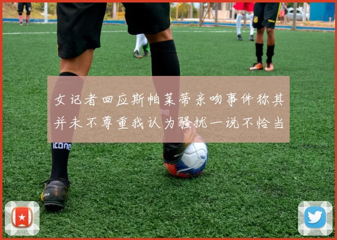 女记者回应斯帕莱蒂亲吻事件称其并未不尊重我认为骚扰一说不恰当
