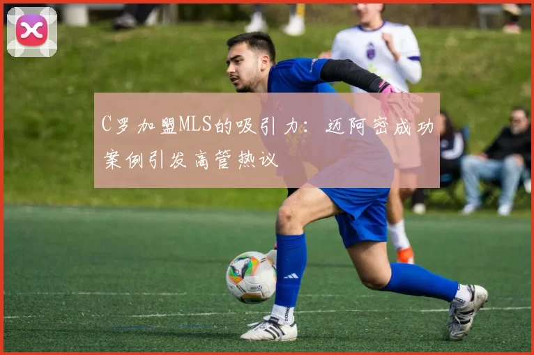 C罗加盟MLS的吸引力：迈阿密成功案例引发高管热议
