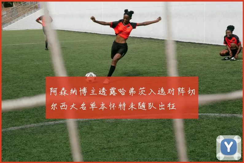 阿森纳博主透露哈弗茨入选对阵切尔西大名单本怀特未随队出征