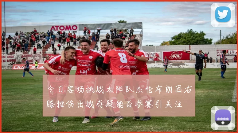 今日客场挑战太阳队杰伦布朗因右膝挫伤出战存疑能否参赛引关注