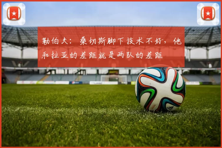 勒伯夫：桑切斯脚下技术不好，他和拉亚的差距就是两队的差距