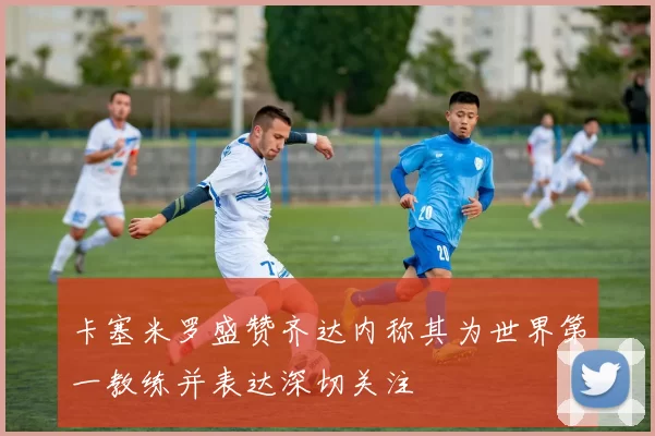 卡塞米罗盛赞齐达内称其为世界第一教练并表达深切关注