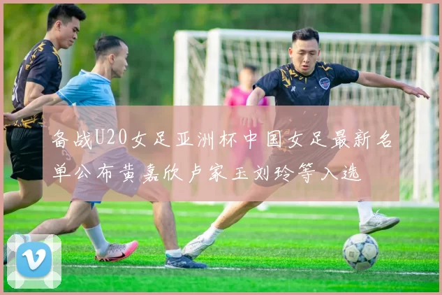 备战U20女足亚洲杯中国女足最新名单公布黄嘉欣卢家玉刘玲等入选