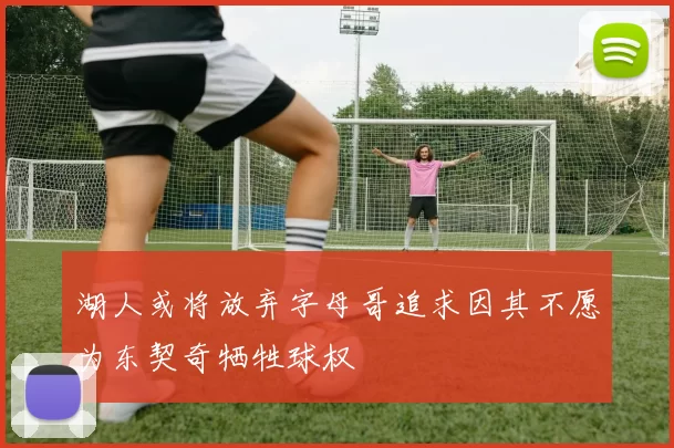 湖人或将放弃字母哥追求因其不愿为东契奇牺牲球权