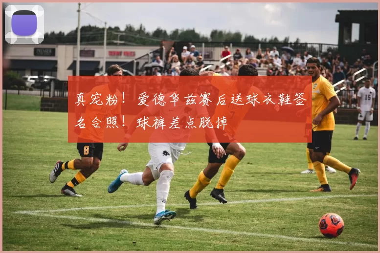 真宠粉！爱德华兹赛后送球衣鞋签名合照！球裤差点脱掉