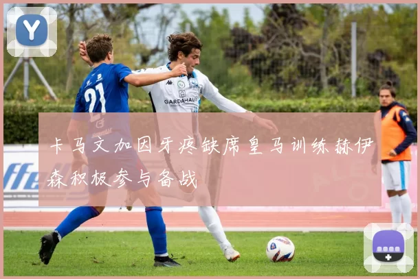 卡马文加因牙疼缺席皇马训练赫伊森积极参与备战
