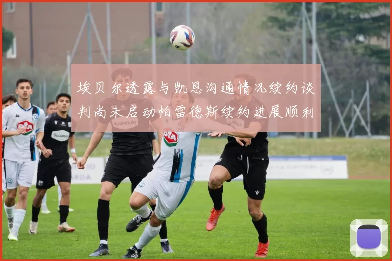 埃贝尔透露与凯恩沟通情况续约谈判尚未启动帕雷德斯续约进展顺利