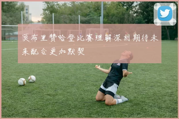 莫布里赞哈登比赛理解深刻期待未来配合更加默契
