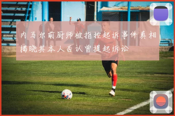 内马尔前厨师被指控起诉事件真相揭晓其本人否认曾提起诉讼