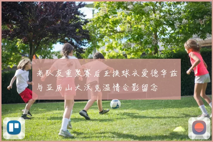 老队友重聚赛后互换球衣爱德华兹与亚历山大沃克温情合影留念