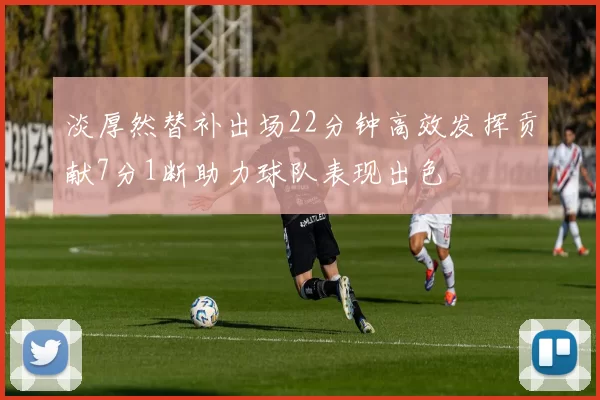 淡厚然替补出场22分钟高效发挥贡献7分1断助力球队表现出色