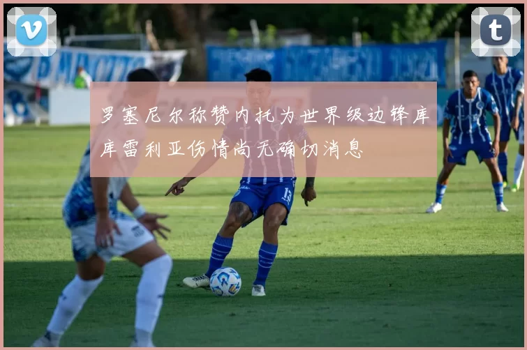 罗塞尼尔称赞内托为世界级边锋库库雷利亚伤情尚无确切消息