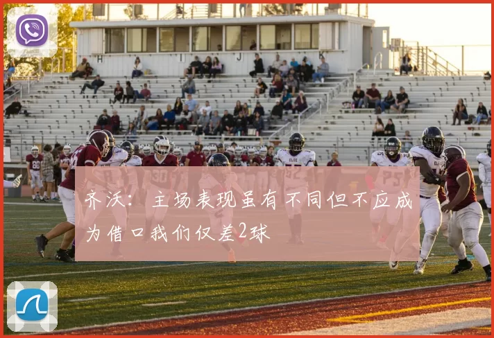 齐沃：主场表现虽有不同但不应成为借口我们仅差2球